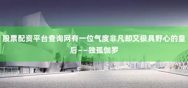 股票配资平台查询网有一位气度非凡却又极具野心的皇后——独孤伽罗