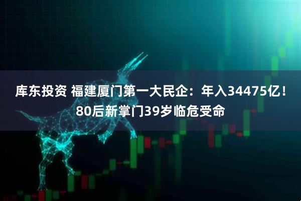 库东投资 福建厦门第一大民企：年入34475亿！80后新掌门39岁临危受命