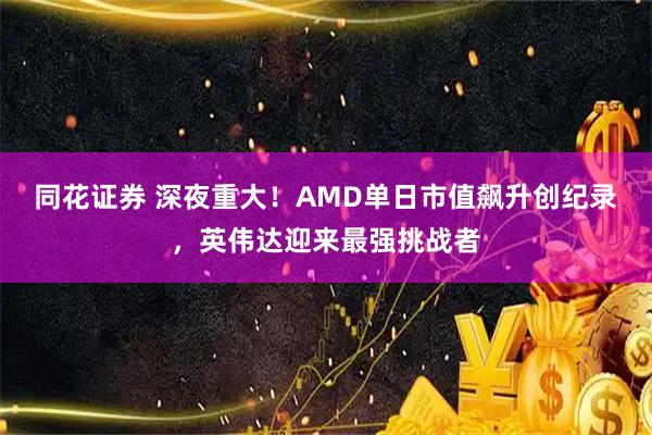 同花证券 深夜重大！AMD单日市值飙升创纪录，英伟达迎来最强挑战者