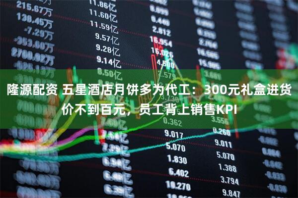 隆源配资 五星酒店月饼多为代工:300元礼盒进货价不到百元,员工背上销售KPI