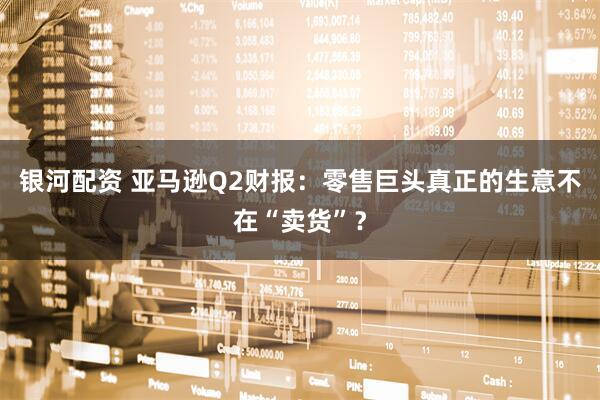 银河配资 亚马逊Q2财报:零售巨头真正的生意不在“卖货”?