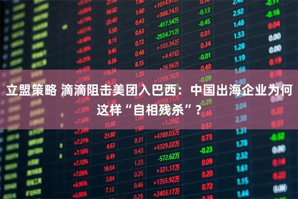 立盟策略 滴滴阻击美团入巴西:中国出海企业为何这样“自相残杀”?