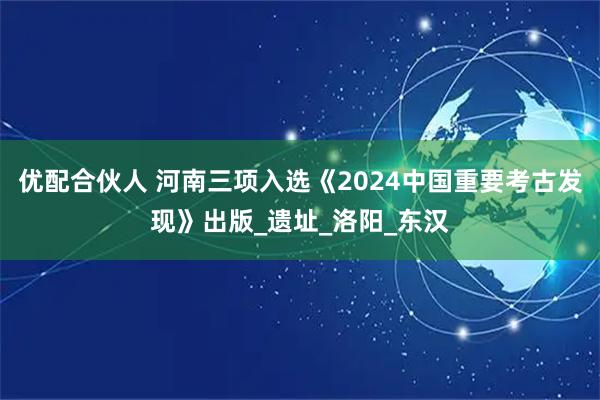 优配合伙人 河南三项入选《2024中国重要考古发现》出版_遗址_洛阳_东汉