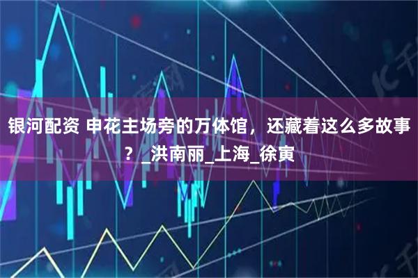 银河配资 申花主场旁的万体馆,还藏着这么多故事?_洪南丽_上海_徐寅