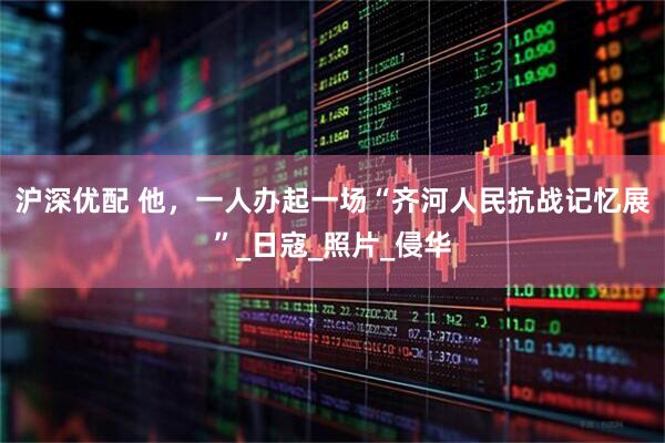 沪深优配 他,一人办起一场“齐河人民抗战记忆展”_日寇_照片_侵华