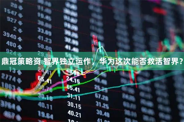 鼎冠策略资 智界独立运作，华为这次能否救活智界？