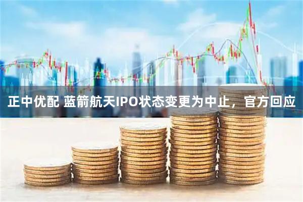 正中优配 蓝箭航天IPO状态变更为中止，官方回应