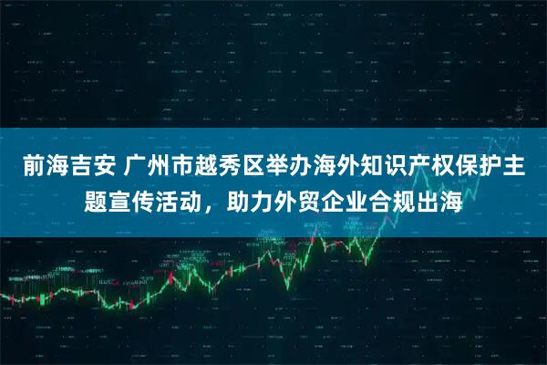 前海吉安 广州市越秀区举办海外知识产权保护主题宣传活动，助力外贸企业合规出海
