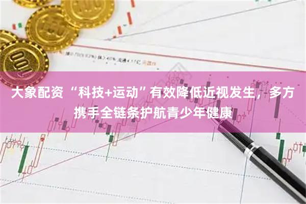 大象配资 “科技+运动”有效降低近视发生，多方携手全链条护航青少年健康